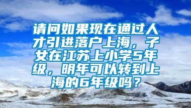 请问如果现在通过人才引进落户上海，子女在江苏上小学5年级，明年可以转到上海的6年级吗？