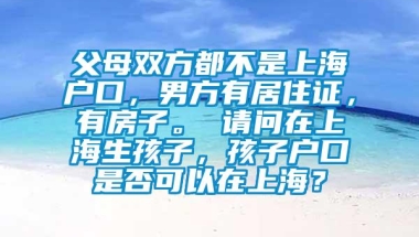 父母双方都不是上海户口，男方有居住证，有房子。 请问在上海生孩子，孩子户口是否可以在上海？