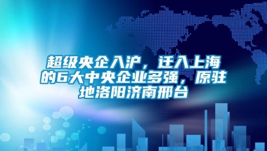 超级央企入沪，迁入上海的6大中央企业多强，原驻地洛阳济南邢台