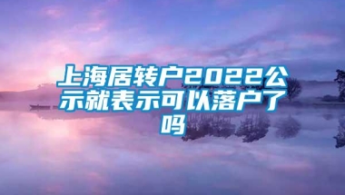 上海居转户2022公示就表示可以落户了吗