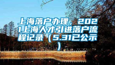 上海落户办理，2021上海人才引进落户流程记录（5.31已公示）