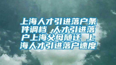 上海人才引进落户条件调档 人才引进落户上海父母随迁 上海人才引进落户速度