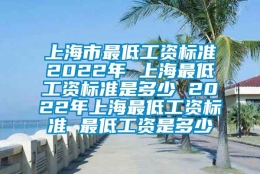 上海市最低工资标准2022年 上海最低工资标准是多少 2022年上海最低工资标准 最低工资是多少