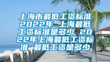 上海市最低工资标准2022年 上海最低工资标准是多少 2022年上海最低工资标准 最低工资是多少