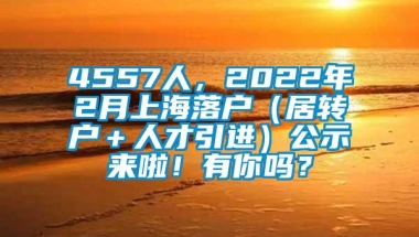 4557人，2022年2月上海落户（居转户＋人才引进）公示来啦！有你吗？