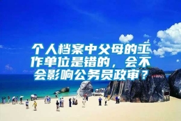 个人档案中父母的工作单位是错的，会不会影响公务员政审？