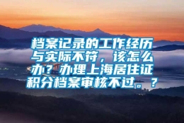 档案记录的工作经历与实际不符，该怎么办？办理上海居住证积分档案审核不过。？