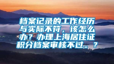 档案记录的工作经历与实际不符，该怎么办？办理上海居住证积分档案审核不过。？