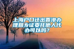 上海户口迁出香港办理回乡证委托他人代办可以吗？