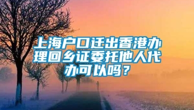 上海户口迁出香港办理回乡证委托他人代办可以吗？