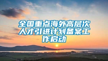 全国重点海外高层次人才引进计划备案工作启动