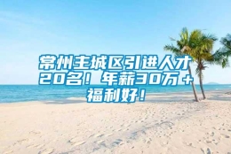 常州主城区引进人才20名！年薪30万＋福利好！