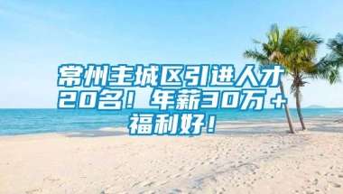 常州主城区引进人才20名！年薪30万＋福利好！