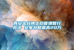 西安出台博士后管理暂行办法 安家补助最高20万