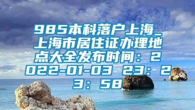 985本科落户上海_上海市居住证办理地点大全发布时间：2022-01-03 23：23：58