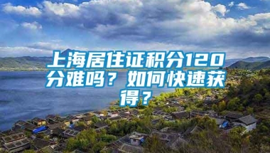 上海居住证积分120分难吗？如何快速获得？