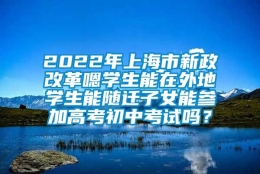 2022年上海市新政改革嗯学生能在外地学生能随迁子女能参加高考初中考试吗？