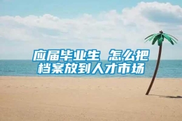 应届毕业生 怎么把档案放到人才市场