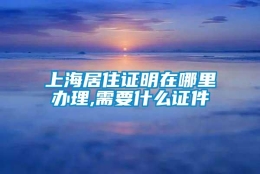 上海居住证明在哪里办理,需要什么证件