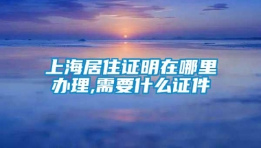 上海居住证明在哪里办理,需要什么证件