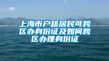 上海市户籍居民可跨区办身份证及如何跨区办理身份证