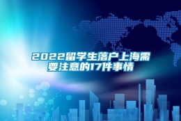 2022留学生落户上海需要注意的17件事情