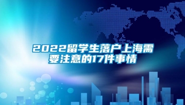 2022留学生落户上海需要注意的17件事情