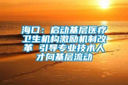 海口：启动基层医疗卫生机构激励机制改革 引导专业技术人才向基层流动