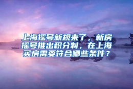 上海摇号新规来了，新房摇号推出积分制，在上海买房需要符合哪些条件？