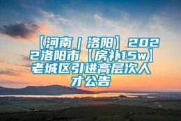 【河南｜洛阳】2022洛阳市【房补15w】老城区引进高层次人才公告