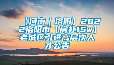 【河南｜洛阳】2022洛阳市【房补15w】老城区引进高层次人才公告