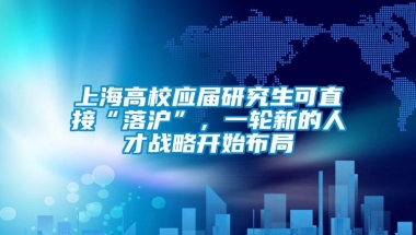 上海高校应届研究生可直接“落沪”，一轮新的人才战略开始布局