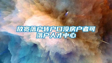 放宽落户转户口没房户者可落户人才中心