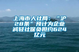 上海市人社局：“沪28条”预计为企业减轻社保负担约624亿元