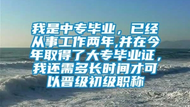 我是中专毕业，已经从事工作两年,并在今年取得了大专毕业证，我还需多长时间才可以晋级初级职称