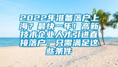 2022年准备落户上海？最快一年！高新技术企业人才引进直接落户，只需满足这些条件