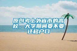 原创考上外省市的高校，大学期间要不要迁移户口