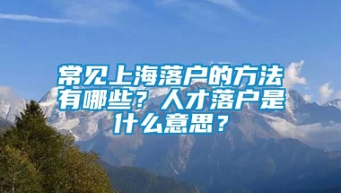 常见上海落户的方法有哪些？人才落户是什么意思？