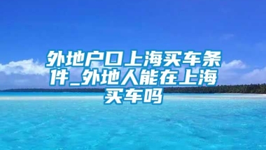 外地户口上海买车条件_外地人能在上海买车吗