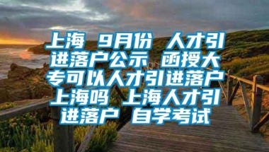 上海 9月份 人才引进落户公示 函授大专可以人才引进落户上海吗 上海人才引进落户 自学考试