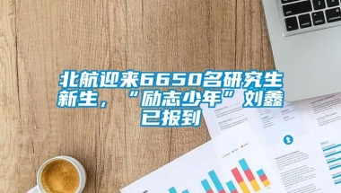 北航迎来6650名研究生新生，“励志少年”刘鑫已报到