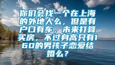 你们会找一个在上海的外地人么，但是有户口有车，未来打算买房，不过身高只有160的男孩子恋爱结婚么？