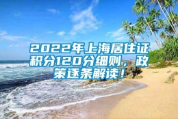 2022年上海居住证积分120分细则，政策逐条解读！