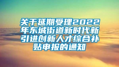 关于延期受理2022年东城街道新时代新引进创新人才综合补贴申报的通知