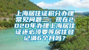 上海居住证积分办理常见问题二：现在2020年办理上海居住证还必须要等居住登记满6个月吗？