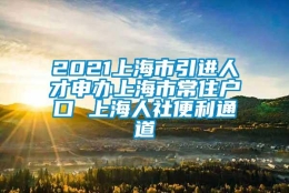 2021上海市引进人才申办上海市常住户口 上海人社便利通道