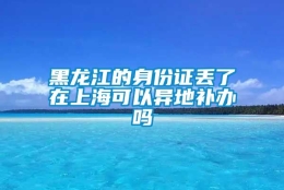 黑龙江的身份证丢了在上海可以异地补办吗