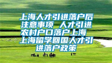 上海人才引进落户后注意事项 人才引进农村户口落户上海 上海留学回国人才引进落户政策