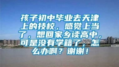 孩子初中毕业去天津上的技校，感觉上当了，想回家乡读高中，可是没有学籍了，怎么办啊？谢谢！