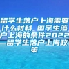 留学生落户上海需要什么材料 留学生落户上海的条件2022 留学生落户上海政策